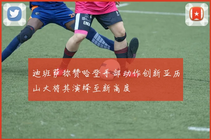 迪班萨称赞哈登手部动作创新亚历山大将其演绎至新高度
