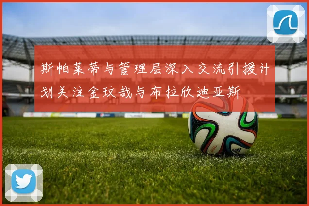 斯帕莱蒂与管理层深入交流引援计划关注金玟哉与布拉欣迪亚斯