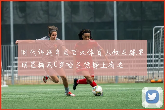 时代评选年度百大体育人物足球界明星梅西C罗哈兰德榜上有名