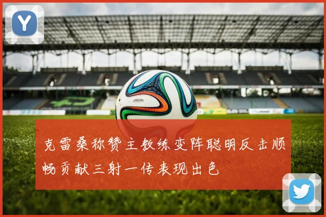 克雷桑称赞主教练变阵聪明反击顺畅贡献三射一传表现出色
