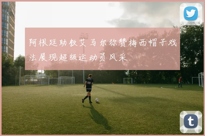阿根廷助教艾马尔称赞梅西帽子戏法展现超级运动员风采