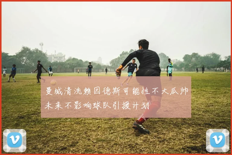 曼城清洗赖因德斯可能性不大瓜帅未来不影响球队引援计划