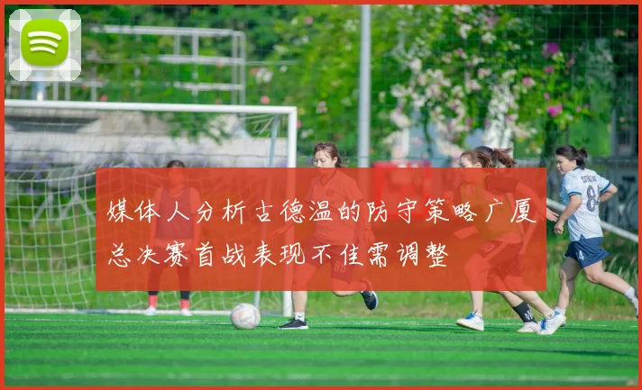 媒体人分析古德温的防守策略广厦总决赛首战表现不佳需调整