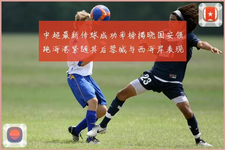中超最新传球成功率榜揭晓国安领跑海港紧随其后蓉城与西海岸表现不俗