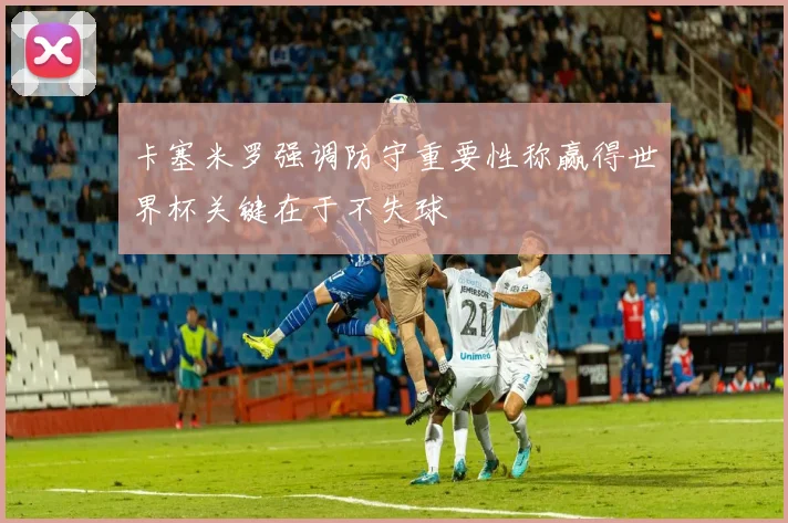 卡塞米罗强调防守重要性称赢得世界杯关键在于不失球