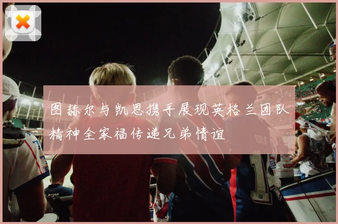 图赫尔与凯恩携手展现英格兰团队精神全家福传递兄弟情谊