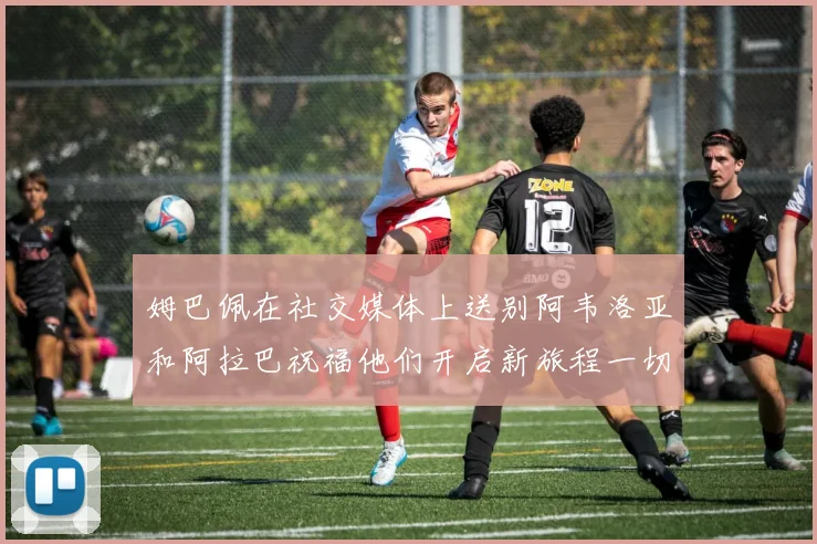 姆巴佩在社交媒体上送别阿韦洛亚和阿拉巴祝福他们开启新旅程一切顺利