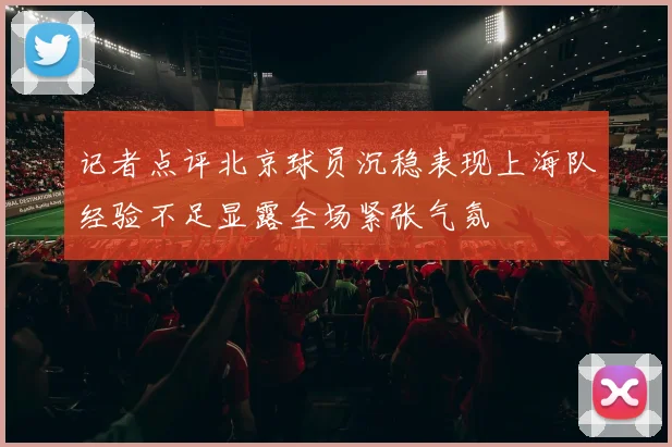记者点评北京球员沉稳表现上海队经验不足显露全场紧张气氛