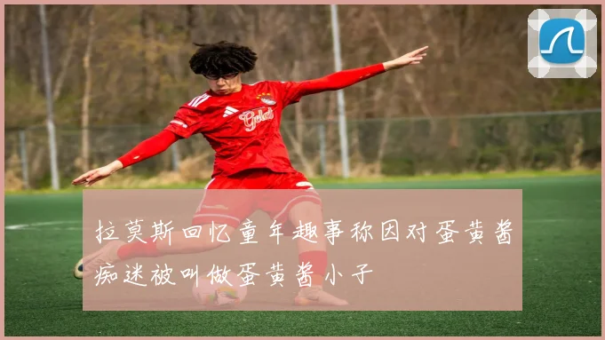 拉莫斯回忆童年趣事称因对蛋黄酱痴迷被叫做蛋黄酱小子